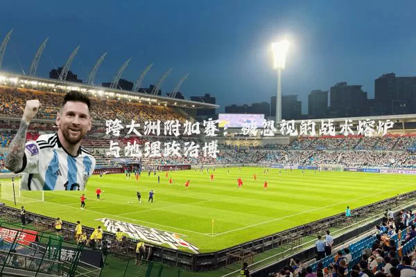 跨大洲附加赛:被忽视的战术熔炉与地理政治博弈