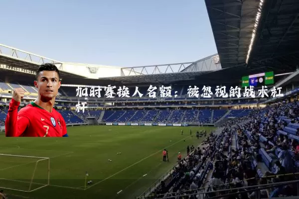 加时赛换人名额:被忽视的战术杠杆