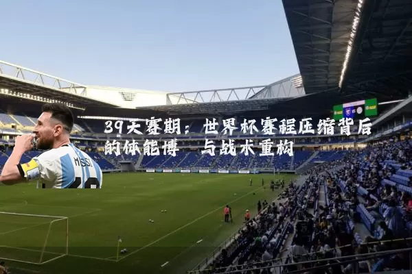 39天赛期:世界杯赛程压缩背后的体能博弈与战术重构