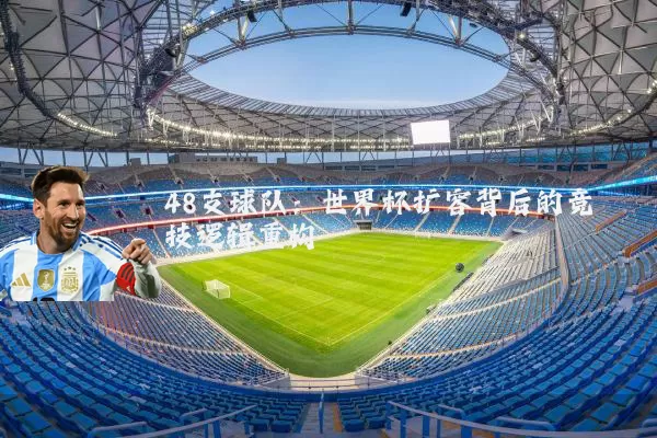 48支球队:世界杯扩容背后的竞技逻辑重构
